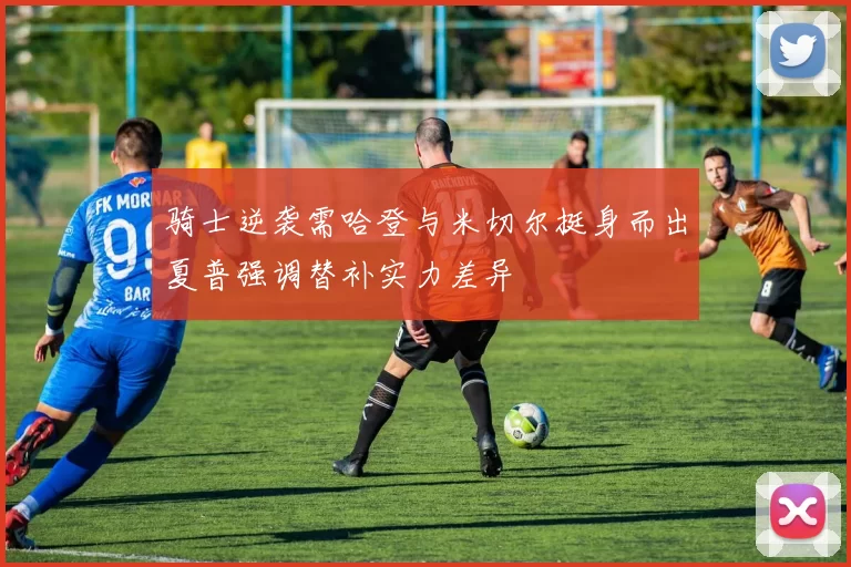骑士逆袭需哈登与米切尔挺身而出夏普强调替补实力差异