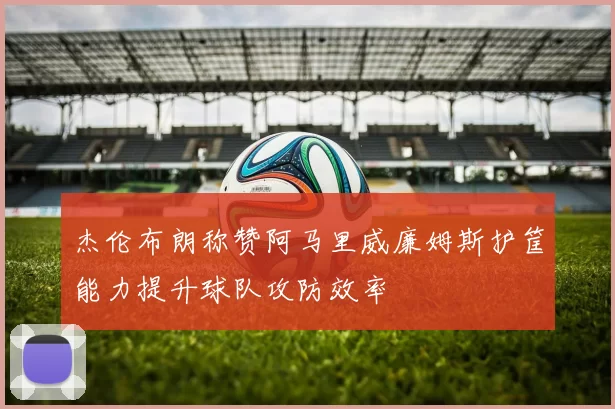 杰伦布朗称赞阿马里威廉姆斯护筐能力提升球队攻防效率