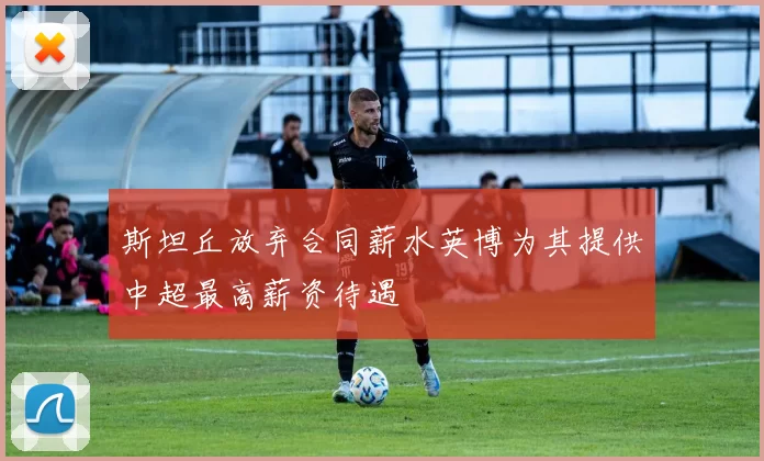 斯坦丘放弃合同薪水英博为其提供中超最高薪资待遇