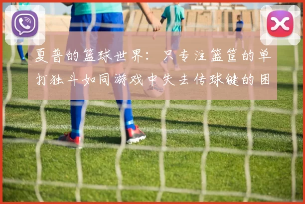 夏普的篮球世界：只专注篮筐的单打独斗如同游戏中失去传球键的困境