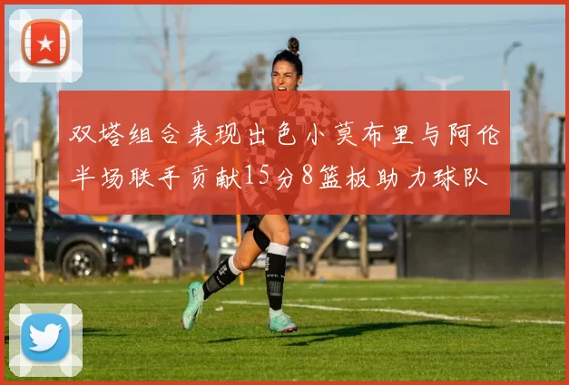 双塔组合表现出色小莫布里与阿伦半场联手贡献15分8篮板助力球队