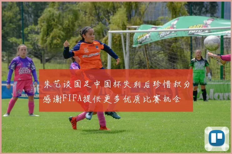 朱艺谈国足中国杯失利后珍惜积分感谢FIFA提供更多优质比赛机会