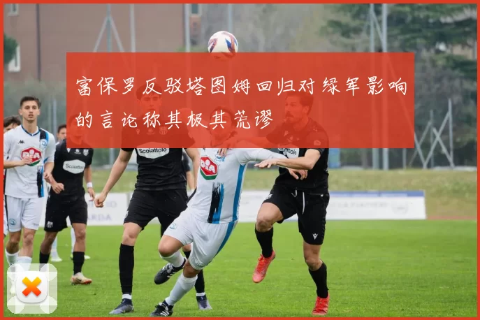 富保罗反驳塔图姆回归对绿军影响的言论称其极其荒谬